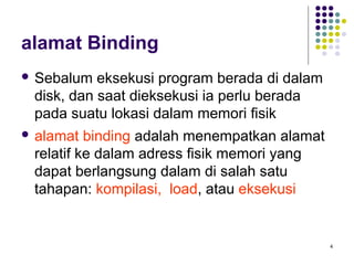 4 
alamat Binding 
 Sebalum eksekusi program berada di dalam 
disk, dan saat dieksekusi ia perlu berada 
pada suatu lokasi dalam memori fisik 
 alamat binding adalah menempatkan alamat 
relatif ke dalam adress fisik memori yang 
dapat berlangsung dalam di salah satu 
tahapan: kompilasi, load, atau eksekusi 
 
