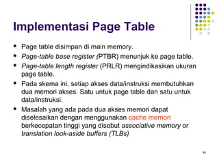 40 
Implementasi Page Table 
 Page table disimpan di main memory. 
 Page-table base register (PTBR) menunjuk ke page table. 
 Page-table length register (PRLR) mengindikasikan ukuran 
page table. 
 Pada skema ini, setiap akses data/instruksi membutuhkan 
dua memori akses. Satu untuk page table dan satu untuk 
data/instruksi. 
 Masalah yang ada pada dua akses memori dapat 
diselesaikan dengan menggunakan cache memori 
berkecepatan tinggi yang disebut associative memory or 
translation look-aside buffers (TLBs) 
 