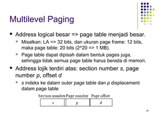 42 
Multilevel Paging 
 Address logical besar => page table menjadi besar. 
 Misalkan: LA => 32 bits, dan ukuran page frame: 12 bits, 
maka page table: 20 bits (2^20 => 1 MB). 
 Page table dapat dipisah dalam bentuk pages juga, 
sehingga tidak semua page table harus berada di memori. 
 Address lojik terdiri atas: section number s, page 
number p, offset d 
 s indeks ke dalam outer page table dan p displacement 
dalam page table 
 