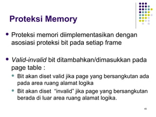 45 
Proteksi Memory 
 Proteksi memori diimplementasikan dengan 
asosiasi proteksi bit pada setiap frame 
 Valid-invalid bit ditambahkan/dimasukkan pada 
page table : 
 Bit akan diset valid jika page yang bersangkutan ada 
pada area ruang alamat logika 
 Bit akan diset “invalid” jika page yang bersangkutan 
berada di luar area ruang alamat logika. 
 