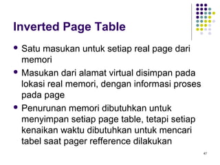 47 
Inverted Page Table 
 Satu masukan untuk setiap real page dari 
memori 
Masukan dari alamat virtual disimpan pada 
lokasi real memori, dengan informasi proses 
pada page 
 Penurunan memori dibutuhkan untuk 
menyimpan setiap page table, tetapi setiap 
kenaikan waktu dibutuhkan untuk mencari 
tabel saat pager refference dilakukan 
 