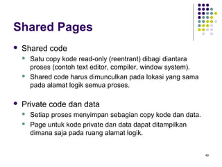 49 
Shared Pages 
 Shared code 
 Satu copy kode read-only (reentrant) dibagi diantara 
proses (contoh text editor, compiler, window system). 
 Shared code harus dimunculkan pada lokasi yang sama 
pada alamat logik semua proses. 
 Private code dan data 
 Setiap proses menyimpan sebagian copy kode dan data. 
 Page untuk kode private dan data dapat ditampilkan 
dimana saja pada ruang alamat logik. 
 