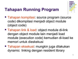 5 
Tahapan Running Program 
 Tahapan kompilasi: source program (source 
code) dikompilasi menjadi object module 
(object code) 
 Tahapan link & load: object module di-link 
dengan object module lain menjadi load 
module (execution code) kemudian di-load ke 
memori untuk dieskekusi 
 Tahapan eksekusi: mungkin juga dilakukan 
dynamic linking dengan resident library 
 