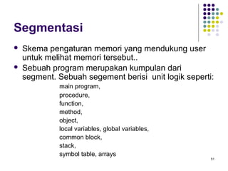 51 
Segmentasi 
 Skema pengaturan memori yang mendukung user 
untuk melihat memori tersebut.. 
 Sebuah program merupakan kumpulan dari 
segment. Sebuah segement berisi unit logik seperti: 
main program, 
procedure, 
function, 
method, 
object, 
local variables, global variables, 
common block, 
stack, 
symbol table, arrays 
 