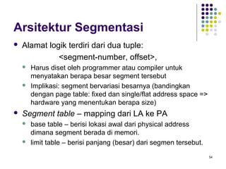 54 
Arsitektur Segmentasi 
 Alamat logik terdiri dari dua tuple: 
<segment-number, offset>, 
 Harus diset oleh programmer atau compiler untuk 
menyatakan berapa besar segment tersebut 
 Implikasi: segment bervariasi besarnya (bandingkan 
dengan page table: fixed dan single/flat address space => 
hardware yang menentukan berapa size) 
 Segment table – mapping dari LA ke PA 
 base table – berisi lokasi awal dari physical address 
dimana segment berada di memori. 
 limit table – berisi panjang (besar) dari segmen tersebut. 
 