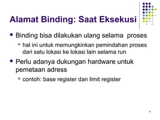 8 
Alamat Binding: Saat Eksekusi 
 Binding bisa dilakukan ulang selama proses 
hal ini untuk memungkinkan pemindahan proses 
dari satu lokasi ke lokasi lain selama run 
 Perlu adanya dukungan hardware untuk 
pemetaan adress 
contoh: base register dan limit register 
 