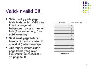 10 
Valid-Invalid Bit 
 Setiap entry pada page 
table terdapat bit: Valid dan 
Invalid mengenai 
keberadaan page di memori 
fisik (1 Þ in-memory, 0 Þ 
not-in-memory) 
 Saat awal: page belum 
berada di memori maka bit 
adalah 0 (not in memory). 
 Jika terjadi referensi dan 
page frame yang akan 
diakses bit Valid-Invalid 0 
=> page fault. 
 