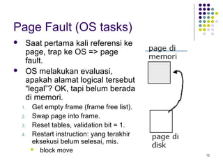 12 
Page Fault (OS tasks) 
 Saat pertama kali referensi ke 
page, trap ke OS => page 
fault. 
 OS melakukan evaluasi, 
apakah alamat logical tersebut 
“legal”? OK, tapi belum berada 
di memori. 
1. Get empty frame (frame free list). 
2. Swap page into frame. 
3. Reset tables, validation bit = 1. 
4. Restart instruction: yang terakhir 
eksekusi belum selesai, mis. 
 block move 
 