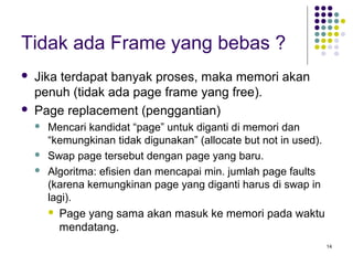 14 
Tidak ada Frame yang bebas ? 
 Jika terdapat banyak proses, maka memori akan 
penuh (tidak ada page frame yang free). 
 Page replacement (penggantian) 
 Mencari kandidat “page” untuk diganti di memori dan 
“kemungkinan tidak digunakan” (allocate but not in used). 
 Swap page tersebut dengan page yang baru. 
 Algoritma: efisien dan mencapai min. jumlah page faults 
(karena kemungkinan page yang diganti harus di swap in 
lagi). 
 Page yang sama akan masuk ke memori pada waktu 
mendatang. 
 