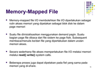 15 
Memory-Mapped File 
 Memory-mapped file I/O membolehkan file I/O diperlakukan sebagai 
rutin akses memori yang dipetakan sebagai blok disk ke dalam 
page memori 
 Suatu file diinisialisasikan menggunakan demand pagin. Suatu 
bagian page file dibaca dari file sistem ke page fisik. Subsequent 
membaca/menulis ke/dari file yang diperlakukan dalam urutan 
memori akses. 
 Secara sederhana file akses memperlakukan file I/O melalui memori 
melalui read() write() system calls. 
 Beberapa proses juga dapat dipetakan pada fiel yang sama pada 
memori yang di-share. 
 