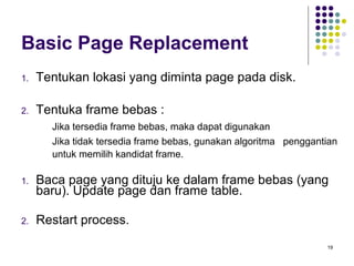 19 
Basic Page Replacement 
1. Tentukan lokasi yang diminta page pada disk. 
2. Tentuka frame bebas : 
 Jika tersedia frame bebas, maka dapat digunakan 
 Jika tidak tersedia frame bebas, gunakan algoritma penggantian 
untuk memilih kandidat frame. 
1. Baca page yang dituju ke dalam frame bebas (yang 
baru). Update page dan frame table. 
2. Restart process. 
 