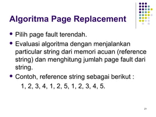 21 
Algoritma Page Replacement 
 Pilih page fault terendah. 
 Evaluasi algoritma dengan menjalankan 
particular string dari memori acuan (reference 
string) dan menghitung jumlah page fault dari 
string. 
 Contoh, reference string sebagai berikut : 
1, 2, 3, 4, 1, 2, 5, 1, 2, 3, 4, 5. 
 