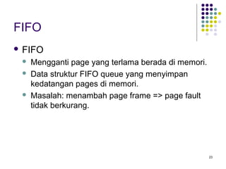 23 
FIFO 
 FIFO 
 Mengganti page yang terlama berada di memori. 
 Data struktur FIFO queue yang menyimpan 
kedatangan pages di memori. 
 Masalah: menambah page frame = page fault 
tidak berkurang. 
 