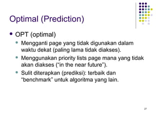 27 
Optimal (Prediction) 
 OPT (optimal) 
 Mengganti page yang tidak digunakan dalam 
waktu dekat (paling lama tidak diakses). 
 Menggunakan priority lists page mana yang tidak 
akan diakses (“in the near future”). 
 Sulit diterapkan (prediksi): terbaik dan 
“benchmark” untuk algoritma yang lain. 
 