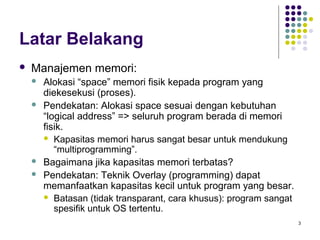 3 
Latar Belakang 
 Manajemen memori: 
 Alokasi “space” memori fisik kepada program yang 
diekesekusi (proses). 
 Pendekatan: Alokasi space sesuai dengan kebutuhan 
“logical address” => seluruh program berada di memori 
fisik. 
 Kapasitas memori harus sangat besar untuk mendukung 
“multiprogramming”. 
 Bagaimana jika kapasitas memori terbatas? 
 Pendekatan: Teknik Overlay (programming) dapat 
memanfaatkan kapasitas kecil untuk program yang besar. 
 Batasan (tidak transparant, cara khusus): program sangat 
spesifik untuk OS tertentu. 
 