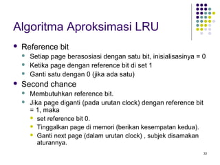 33 
Algoritma Aproksimasi LRU 
 Reference bit 
 Setiap page berasosiasi dengan satu bit, inisialisasinya = 0 
 Ketika page dengan reference bit di set 1 
 Ganti satu dengan 0 (jika ada satu) 
 Second chance 
 Membutuhkan reference bit. 
 Jika page diganti (pada urutan clock) dengan reference bit 
= 1, maka 
 set reference bit 0. 
 Tinggalkan page di memori (berikan kesempatan kedua). 
 Ganti next page (dalam urutan clock) , subjek disamakan 
aturannya. 
 