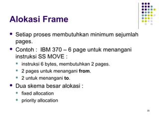 35 
Alokasi Frame 
 Setiap proses membutuhkan minimum sejumlah 
pages. 
 Contoh : IBM 370 – 6 page untuk menangani 
instruksi SS MOVE : 
 instruksi 6 bytes, membutuhkan 2 pages. 
 2 pages untuk menangani from. 
 2 untuk menangani to. 
 Dua skema besar alokasi : 
 fixed allocation 
 priority allocation 
 