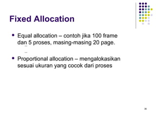 36 
Fixed Allocation 
 Equal allocation – contoh jika 100 frame 
dan 5 proses, masing-masing 20 page. 
 Proportional allocation – mengalokasikan 
sesuai ukuran yang cocok dari proses 
 