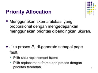 37 
Priority Allocation 
Menggunakan skema alokasi yang 
proporsional dengan mengedepankan 
menggunakan prioritas dibandingkan ukuran. 
 Jika proses Pi di-generate sebagai page 
fault, 
 Pilih satu replacement frame 
 Pilih replacement frame dari proses dengan 
prioritas terendah. 
 