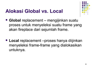38 
Alokasi Global vs. Local 
 Global replacement – mengijinkan suatu 
proses untuk menyeleksi suatu frame yang 
akan fireplace dari sejumlah frame. 
 Local replacement –proses hanya diijinkan 
menyeleksi frame-frame yang dialokasikan 
untuknya. 
 
