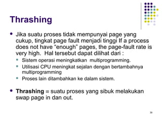 39 
Thrashing 
 Jika suatu proses tidak mempunyai page yang 
cukup, tingkat page fault menjadi tinggi If a process 
does not have “enough” pages, the page-fault rate is 
very high. Hal tersebut dapat dilihat dari : 
 Sistem operasi meningkatkan multiprogramming. 
 Utilisasi CPU meningkat sejalan dengan bertambahnya 
multiprogramming 
 Proses lain ditambahkan ke dalam sistem. 
 Thrashing º suatu proses yang sibuk melakukan 
swap page in dan out. 
 