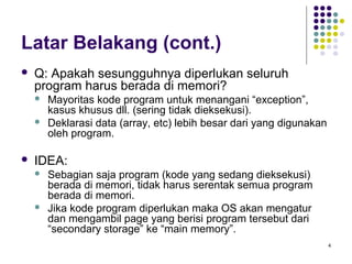 4 
Latar Belakang (cont.) 
 Q: Apakah sesungguhnya diperlukan seluruh 
program harus berada di memori? 
 Mayoritas kode program untuk menangani “exception”, 
kasus khusus dll. (sering tidak dieksekusi). 
 Deklarasi data (array, etc) lebih besar dari yang digunakan 
oleh program. 
 IDEA: 
 Sebagian saja program (kode yang sedang dieksekusi) 
berada di memori, tidak harus serentak semua program 
berada di memori. 
 Jika kode program diperlukan maka OS akan mengatur 
dan mengambil page yang berisi program tersebut dari 
“secondary storage” ke “main memory”. 
 