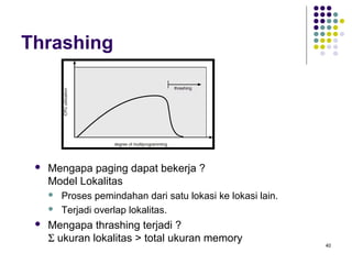 40 
Thrashing 
 Mengapa paging dapat bekerja ? 
Model Lokalitas 
 Proses pemindahan dari satu lokasi ke lokasi lain. 
 Terjadi overlap lokalitas. 
 Mengapa thrashing terjadi ? 
S ukuran lokalitas  total ukuran memory 
 