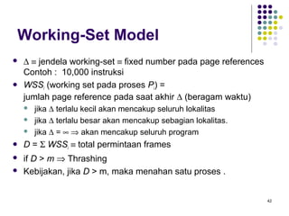 42 
Working-Set Model 
 D º jendela working-set º fixed number pada page references 
Contoh : 10,000 instruksi 
 WSSi (working set pada proses Pi) = 
jumlah page reference pada saat akhir D (beragam waktu) 
 jika D terlalu kecil akan mencakup seluruh lokalitas 
 jika D terlalu besar akan mencakup sebagian lokalitas. 
 jika D = ¥ Þ akan mencakup seluruh program 
 D = S WSSi º total permintaan frames 
 if D  m Þ Thrashing 
 Kebijakan, jika D  m, maka menahan satu proses . 
 
