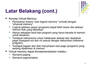 6 
Latar Belakang (cont.) 
 Konsep Virtual Memory: 
 Pemisahan antara “user logical memory” (virtual) dengan 
“physical memory”. 
 Logical address space (program) dapat lebih besar dari alokasi 
memori fisik yang diberikan. 
 Hanya sebagian kecil dari program yang harus berada di memori 
untuk eksekusi. 
 Terdapat mekanisme untuk melakukan alokasi dan dealokasi 
page (swapped out dan in) sesuai dengan kebutuhan (referensi 
program). 
 Terdapat bagian dari disk menyimpan sisa page (program) yang 
sedang dijalankan di memori. 
 Virtual memory dapat diimplementasikan melalui : 
 Demand paging 
 Demand segmentation 
 