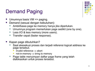 8 
Demand Paging 
 Umumnya basis VM => paging. 
 Demand (sesuai dengan kebutuhan): 
 Ambil/bawa page ke memory hanya jika diperlukan. 
 Umumnya program memerlukan page sedikit (one by one). 
 Less I/O & less memory (more users). 
 Transfer cepat (faster response). 
 Kapan page dibutuhkan? 
 Saat ekesekusi proses dan terjadi referensi logical address ke 
page tersebut. 
 invalid reference Þ abort 
 not-in-memory Þ bring to memory 
 Page table menyimpan daftar page frame yang telah 
dialokasikan untuk proses tersebut. 
 