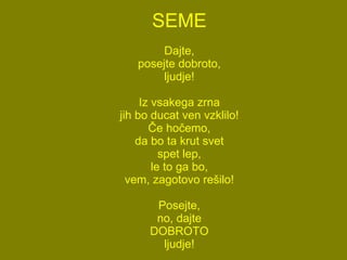 SEME Dajte, posejte dobroto, ljudje! Iz vsakega zrna jih bo ducat ven vzklilo! Če hočemo, da bo ta krut svet spet lep, le to ga bo, vem, zagotovo rešilo! Posejte, no, dajte DOBROTO ljudje! 