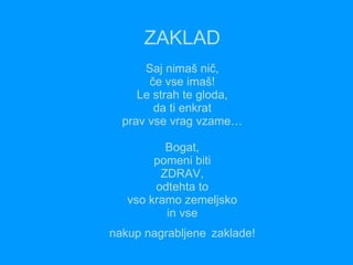 ZAKLAD Saj nimaš nič, če vse imaš! Le strah te gloda, da ti enkrat prav vse vrag vzame… Bogat, pomeni biti ZDRAV, odtehta to vso kramo zemeljsko in vse  nakup nagrabljene   zaklade!   