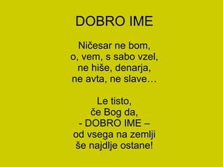 DOBRO IME Ničesar ne bom, o, vem, s sabo vzel, ne hiše, denarja, ne avta, ne slave… Le tisto, če Bog da, - DOBRO IME – od vsega na zemlji še najdlje ostane! 