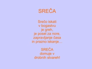 SREČA Srečo iskati v bogastvu je greh, je posel za nore, zapravljanje časa in prazno iskanje… SREČA domuje v drobnih stvareh! 