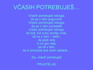 VČASIH POTREBUJEŠ… Včasih potrebuješ nekoga, da se z njim pogovoriš. Včasih potrebuješ nekoga,  da se z njim poveseliš, včasih potrebuješ nekoga, še bolj, kot suha zemlja vode, da se z njim – deliš-, da greš vanj in on gre vate, pa ne v telo, da si izmenjaš duš obeh zaklade… Da, včasih potrebuješ PRIJATELJA! 