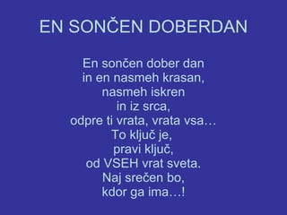 EN SONČEN DOBERDAN En sončen dober dan in en nasmeh krasan, nasmeh iskren in iz srca, odpre ti vrata, vrata vsa… To ključ je,  pravi ključ, od VSEH vrat sveta. Naj srečen bo, kdor ga ima…! 