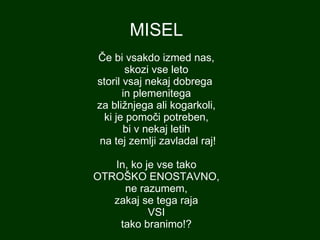 MISEL Če bi vsakdo izmed nas, skozi vse leto storil vsaj nekaj dobrega  in plemenitega za bližnjega ali kogarkoli, ki je pomoči potreben, bi v nekaj letih  na tej zemlji zavladal raj! In, ko je vse tako OTROŠKO ENOSTAVNO, ne razumem, zakaj se tega raja VSI tako branimo!? 