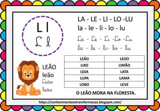 L l
L l
LA - LE - LI - LO -LU
la - le - li - lo - lu
La - Le - Li -Lo -Lu
la - le - li- lo - lu
LEÃO LEGO
LIXO LIMÃO
LOJA LATA
LUPA LAMA
LOBO LEVE
LEÃO
leão
Leão
leão O LEÃO MORA NA FLORESTA.
https://conhecimentosetransformacao.blogspot.com/
 
