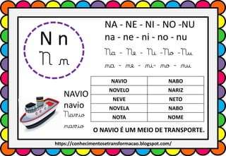 N n
N n
NA - NE - NI - NO -NU
na - ne - ni - no - nu
Na - Ne - Ni -No -Nu
na - ne - ni- no - nu
NAVIO NABO
NOVELO NARIZ
NEVE NETO
NOVELA NABO
NOTA NOME
NAVIO
navio
Navio
navio O NAVIO É UM MEIO DE TRANSPORTE.
https://conhecimentosetransformacao.blogspot.com/
 