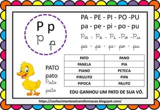 P p
P p
PA - PE - PI - PO -PU
pa - pe - pi - po - pu
Pa - Pe - Pi -Po -Pu
pa - pe - pi- po - pu
PATO PANO
PANELA PIA
PIANO PETECA
PIRULITO PIPA
PIPOCA PALITO
PATO
pato
Pato
pato EDU GANHOU UM PATO DE SUA VÓ.
https://conhecimentosetransformacao.blogspot.com/
 