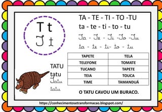 T t
T t
TA - TE - TI - TO -TU
ta - te - ti - to - tu
Ta - Te - Ti -To -Tu
ta - te - ti- to - tu
TAPETE TELA
TELEFONE TOMATE
TUCANO TAPETE
TEIA TOUCA
TIME TAMANDUÁ
TATU
tatu
Tatu
tatu O TATU CAVOU UM BURACO.
https://conhecimentosetransformacao.blogspot.com/
 