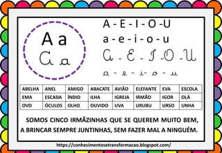 A - E - I - O -U
a - e - i - o - u
A - E - I -O -U
a - e - i- o - u
ABELHA ANEL AMIGO ABACATE AVIÃO ELEFANTE EVA ESCOLA
EMA ESCADA ÍNDIO ILHA IGREJA IRMÃO IGOR OLÁ
OVO ÓCULOS OLHO OUVIDO UVA URUBU URSO UNHA
A a
A a
SOMOS CINCO IRMÃZINHAS QUE SE QUEREM MUITO BEM,
A BRINCAR SEMPRE JUNTINHAS, SEM FAZER MAL A NINGUÉM.
https://conhecimentosetransformacao.blogspot.com/
 