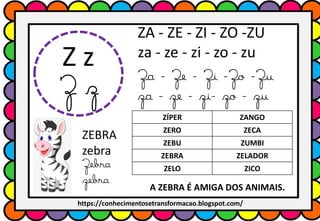 Z z
Z z
ZA - ZE - ZI - ZO -ZU
za - ze - zi - zo - zu
Za - Ze - Zi -Zo -Zu
za - ze - zi- zo - zu
ZÍPER ZANGO
ZERO ZECA
ZEBU ZUMBI
ZEBRA ZELADOR
ZELO ZICO
ZEBRA
zebra
Zebra
zebra
A ZEBRA É AMIGA DOS ANIMAIS.
https://conhecimentosetransformacao.blogspot.com/
 