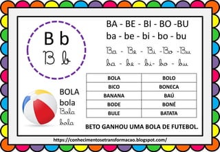 B b
B b
BA - BE - BI - BO -BU
ba - be - bi - bo - bu
Ba - Be - Bi -Bo -Bu
ba - be - bi- bo - bu
BOLA
bola
Bola
bola
BOLA BOLO
BICO BONECA
BANANA BAÚ
BODE BONÉ
BULE BATATA
BETO GANHOU UMA BOLA DE FUTEBOL.
https://conhecimentosetransformacao.blogspot.com/
 