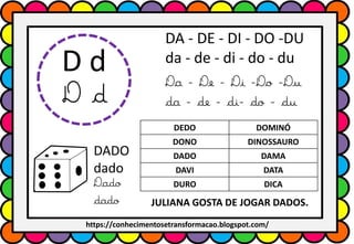D d
D d
DA - DE - DI - DO -DU
da - de - di - do - du
Da - De - Di -Do -Du
da - de - di- do - du
DADO
dado
Dado
dado
DEDO DOMINÓ
DONO DINOSSAURO
DADO DAMA
DAVI DATA
DURO DICA
JULIANA GOSTA DE JOGAR DADOS.
https://conhecimentosetransformacao.blogspot.com/
 