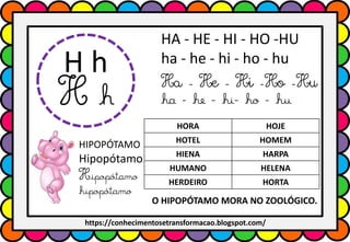 H h
H h
HA - HE - HI - HO -HU
ha - he - hi - ho - hu
Ha - He - Hi -Ho -Hu
ha - he - hi- ho - hu
HORA HOJE
HOTEL HOMEM
HIENA HARPA
HUMANO HELENA
HERDEIRO HORTA
HIPOPÓTAMO
Hipopótamo
Hipopótamo
hipopótamo
O HIPOPÓTAMO MORA NO ZOOLÓGICO.
https://conhecimentosetransformacao.blogspot.com/
 