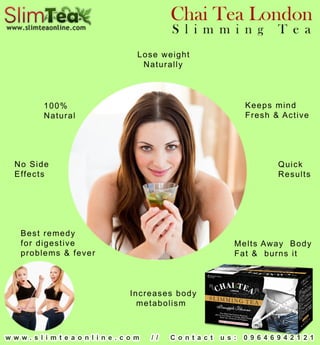 w w w.slim teaonline.com // Contact us: 09646942121
NoSide
Effects
100%
Natural
MeltsAway Body
Fat& burnsit
Keepsmind
Fresh&Active
Quick
Results
Increasesbody
metabolism
Loseweight
Naturally
Bestremedy
fordigestive
problems&fever
 