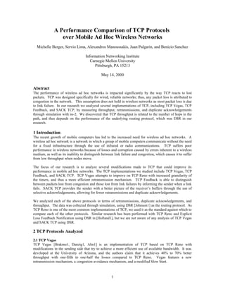 A Performance Comparison of TCP Protocols
over Mobile Ad Hoc Wireless Networks
Michelle Berger, Servio Lima, Alexandros Manoussakis, Juan Pulgarin, and Benicio Sanchez
Information Networking Institute
Carnegie Mellon University
Pittsburgh, PA 15213
May 14, 2000
Abstract
The performance of wireless ad hoc networks is impacted significantly by the way TCP reacts to lost
packets. TCP was designed specifically for wired, reliable networks; thus, any packet loss is attributed to
congestion in the network. This assumption does not hold in wireless networks as most packet loss is due
to link failure. In our research we analyzed several implementations of TCP, including TCP Vegas, TCP
Feedback, and SACK TCP, by measuring throughput, retransmissions, and duplicate acknowledgements
through simulation with ns-2. We discovered that TCP throughput is related to the number of hops in the
path, and thus depends on the performance of the underlying routing protocol, which was DSR in our
research.
1 Introduction
The recent growth of mobile computers has led to the increased need for wireless ad hoc networks. A
wireless ad hoc network is a network in which a group of mobile computers communicate without the need
for a fixed infrastructure through the use of infrared or radio communications. TCP suffers poor
performance in wireless networks because of losses and corruption caused by errors inherent to a wireless
medium, as well as its inability to distinguish between link failure and congestion, which causes it to suffer
from low throughput when nodes move.
The focus of our research is to analyze several modifications made to TCP that could improve its
performance in mobile ad hoc networks. The TCP implementations we studied include TCP Vegas, TCP
Feedback, and SACK TCP. TCP Vegas attempts to improve on TCP Reno with increased granularity of
the timers, and thus a more efficient retransmission mechanism. TCP Feedback is able to distinguish
between packets lost from congestion and those lost from link failures by informing the sender when a link
fails. SACK TCP provides the sender with a better picture of the receiver’s buffers through the use of
selective acknowledgements, allowing for fewer retransmissions and duplicate acknowledgements.
We analyzed each of the above protocols in terms of retransmissions, duplicate acknowledgements, and
throughput. The data was collected through simulation, using DSR [Johnson1] as the routing protocol. As
TCP Reno is one of the most common implementations of TCP, we used it as the standard against which to
compare each of the other protocols. Similar research has been performed with TCP Reno and Explicit
Loss Feedback Notification using DSR in [Holland1], but we are not aware of any analysis of TCP Vegas
and SACK TCP using DSR.
2 TCP Protocols Analyzed
2.1 TCP Vegas
TCP Vegas [Brakmo1, Danzig1, Ahn1] is an implementation of TCP based on TCP Reno with
modifications in the sending side that try to achieve a more efficient use of available bandwidth. It was
developed at the University of Arizona, and the authors claim that it achieves 40% to 70% better
throughput with one-fifth to one-half the losses compared to TCP Reno. Vegas features a new
retransmission mechanism, a congestion avoidance mechanism, and a modified Slow Start.
1
 
