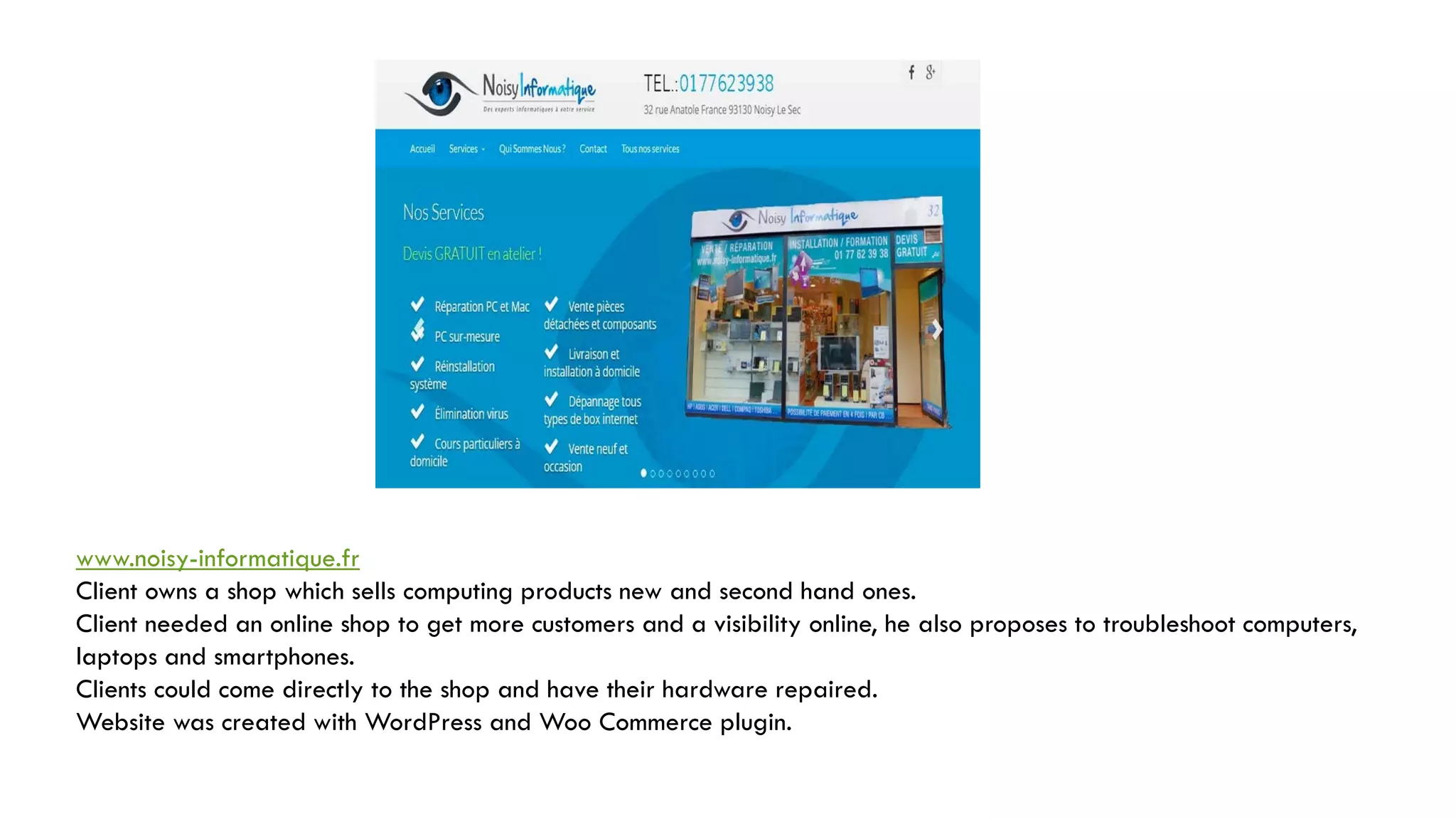 www.noisy-informatique.fr
Client owns a shop which sells computing products new and second hand ones.
Client needed an online shop to get more customers and a visibility online, he also proposes to troubleshoot computers,
laptops and smartphones.
Clients could come directly to the shop and have their hardware repaired.
Website was created with WordPress and Woo Commerce plugin.
 