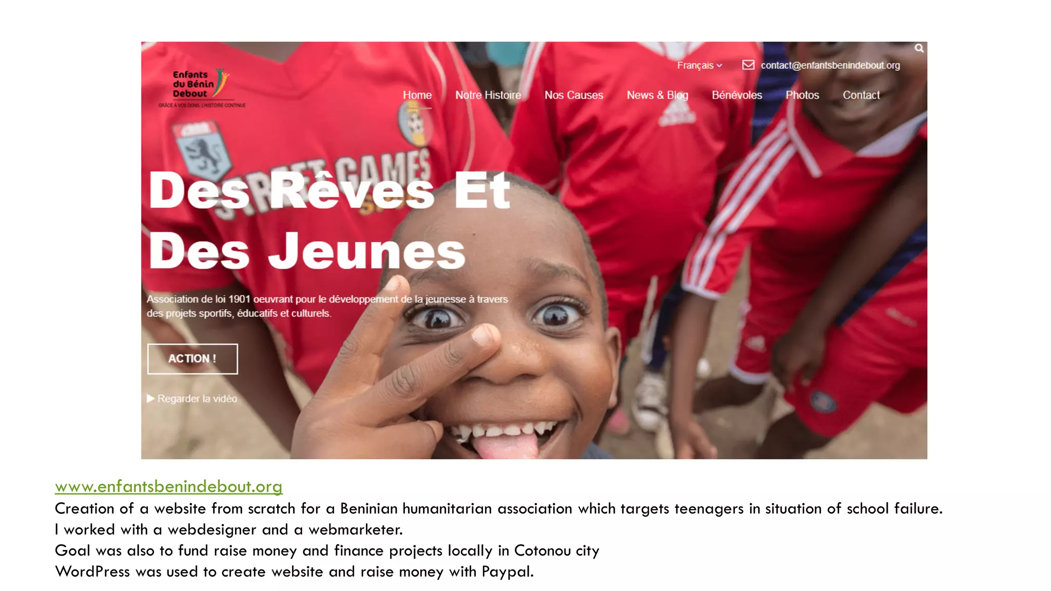 www.enfantsbenindebout.org
Creation of a website from scratch for a Beninian humanitarian association which targets teenagers in situation of school failure.
I worked with a webdesigner and a webmarketer.
Goal was also to fund raise money and finance projects locally in Cotonou city
WordPress was used to create website and raise money with Paypal.
 